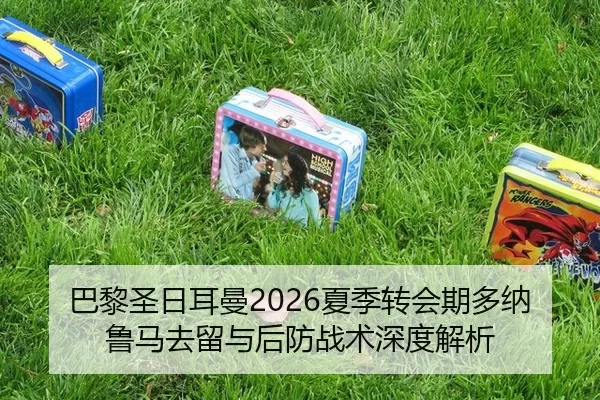 巴黎圣日耳曼2026夏季转会期多纳鲁马去留与后防战术深度解析