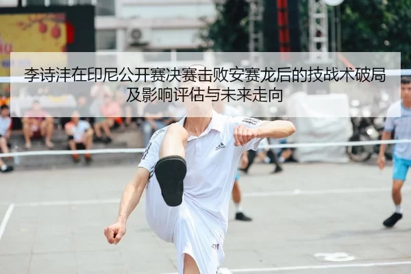 李诗沣在印尼公开赛决赛击败安赛龙后的技战术破局及影响评估与未来走向