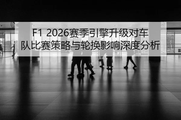 F1 2026赛季引擎升级对车队比赛策略与轮换影响深度分析