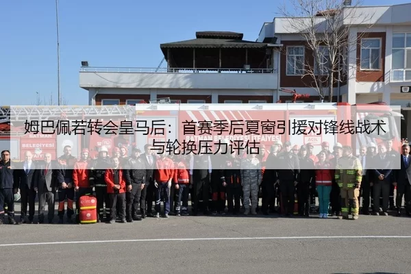 姆巴佩若转会皇马后：首赛季后夏窗引援对锋线战术与轮换压力评估