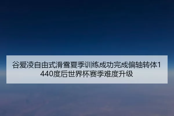 谷爱凌自由式滑雪夏季训练成功完成偏轴转体1440度后世界杯赛季难度升级