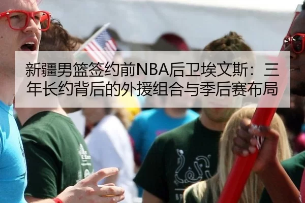 新疆男篮签约前NBA后卫埃文斯：三年长约背后的外援组合与季后赛布局