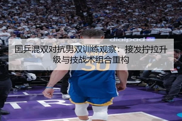 国乒混双对抗男双训练观察：接发拧拉升级与技战术组合重构